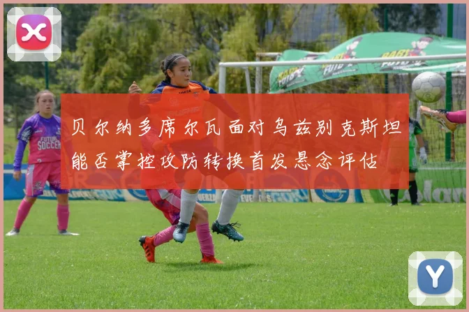 贝尔纳多席尔瓦面对乌兹别克斯坦能否掌控攻防转换首发悬念评估