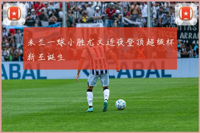 米兰一球小胜尤文连夜登顶超级杯新王诞生