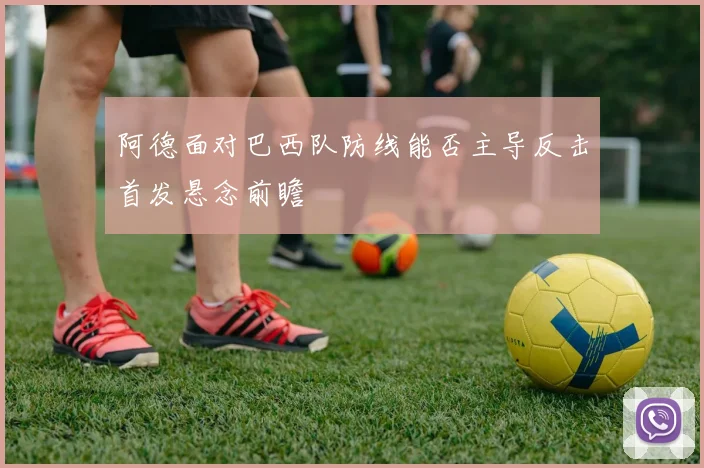 阿德面对巴西队防线能否主导反击首发悬念前瞻