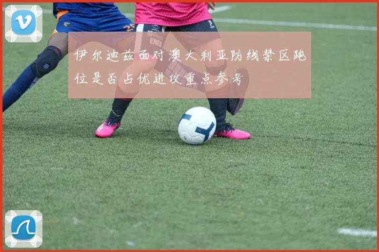 伊尔迪兹面对澳大利亚防线禁区跑位是否占优进攻重点参考