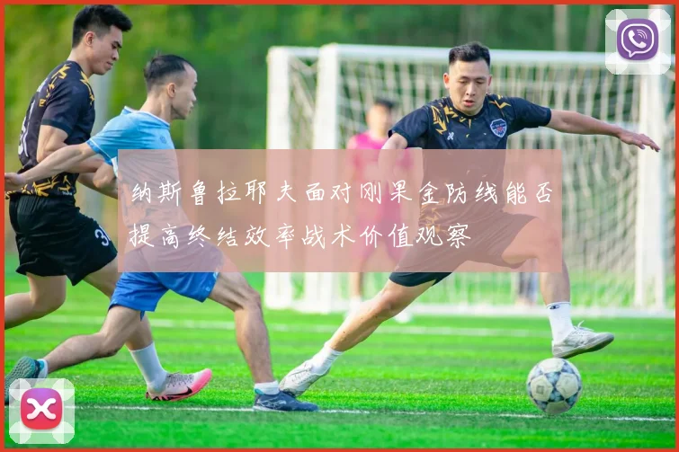 纳斯鲁拉耶夫面对刚果金防线能否提高终结效率战术价值观察