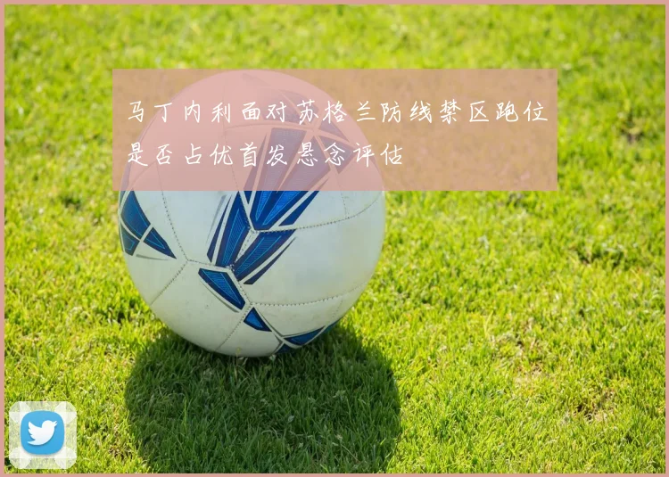 马丁内利面对苏格兰防线禁区跑位是否占优首发悬念评估