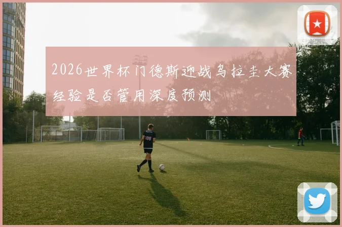 2026世界杯门德斯迎战乌拉圭大赛经验是否管用深度预测