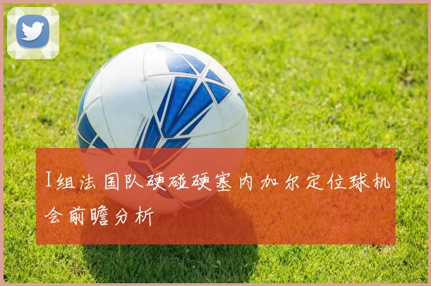 I组法国队硬碰硬塞内加尔定位球机会前瞻分析