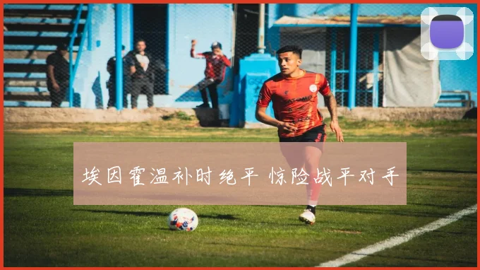 星空app登录入口 - 埃因霍温补时绝平 惊险战平对手