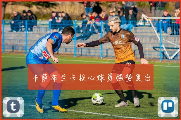 星空app登录入口 - 卡萨布兰卡核心球员强势复出