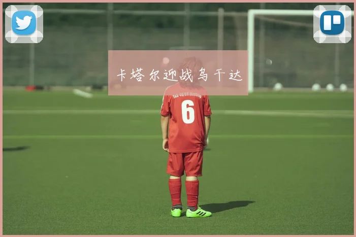 星空app登录入口 - 卡塔尔迎战乌干达