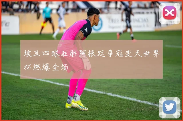 埃及四球狂胜阿根廷争冠变天世界杯燃爆全场