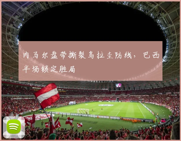 内马尔盘带撕裂乌拉圭防线,巴西半场锁定胜局