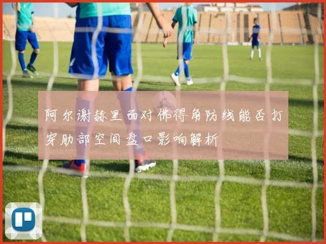 阿尔谢赫里面对佛得角防线能否打穿肋部空间盘口影响解析