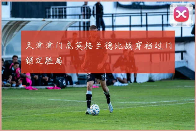 天津津门虎英格兰德比战穿裆过门锁定胜局