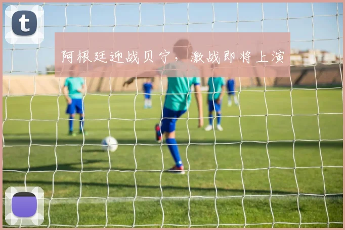 星空app登录入口 - 阿根廷迎战贝宁，激战即将上演
