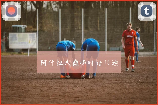 星空app登录入口 - 阿什拉夫巅峰对话门迪