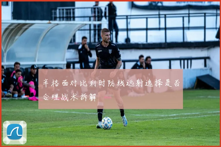 辛格面对比利时防线远射选择是否合理战术拆解