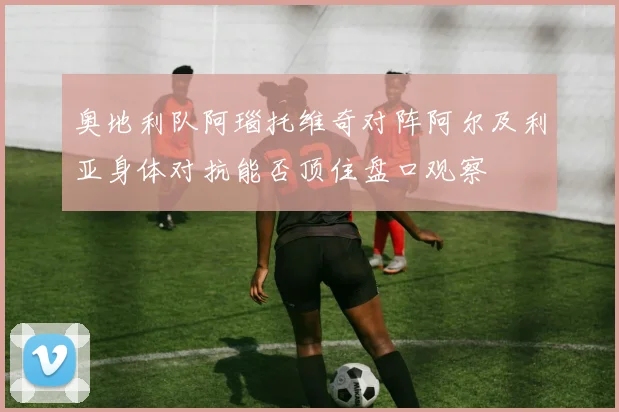 奥地利队阿瑙托维奇对阵阿尔及利亚身体对抗能否顶住盘口观察