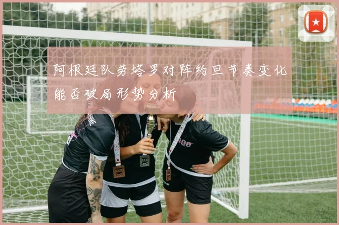 阿根廷队劳塔罗对阵约旦节奏变化能否破局形势分析