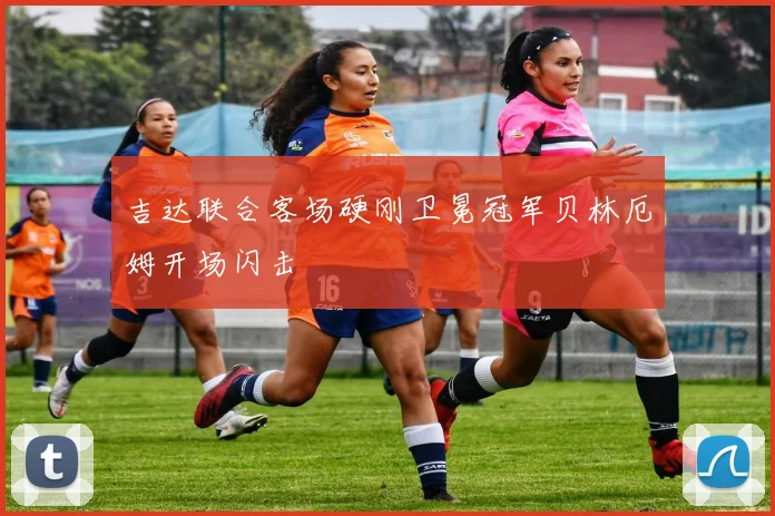 吉达联合客场硬刚卫冕冠军贝林厄姆开场闪击