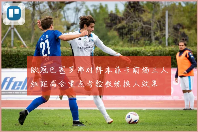 欧冠巴塞罗那对阵本菲卡前场三人组距离会重点考验教练换人效果