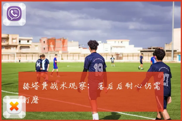 赫塔费战术观察:落后后耐心仍需打磨