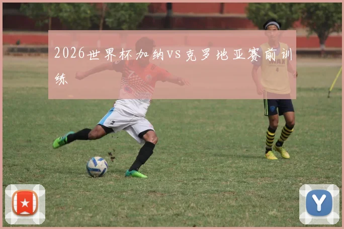 2026世界杯加纳vs克罗地亚赛前训练