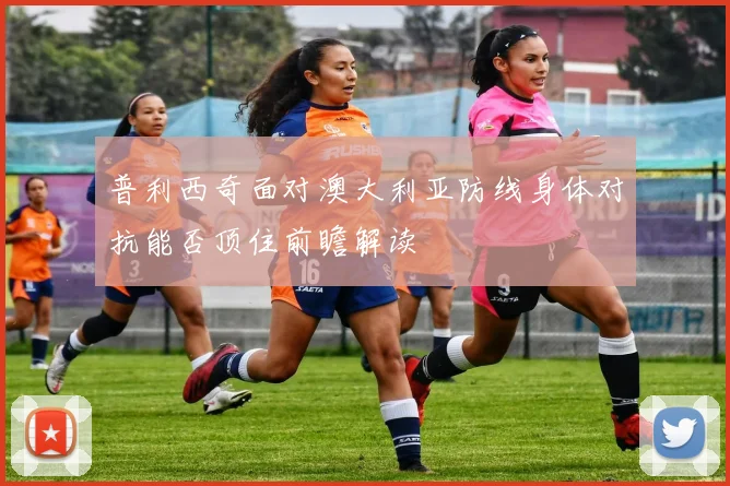 普利西奇面对澳大利亚防线身体对抗能否顶住前瞻解读