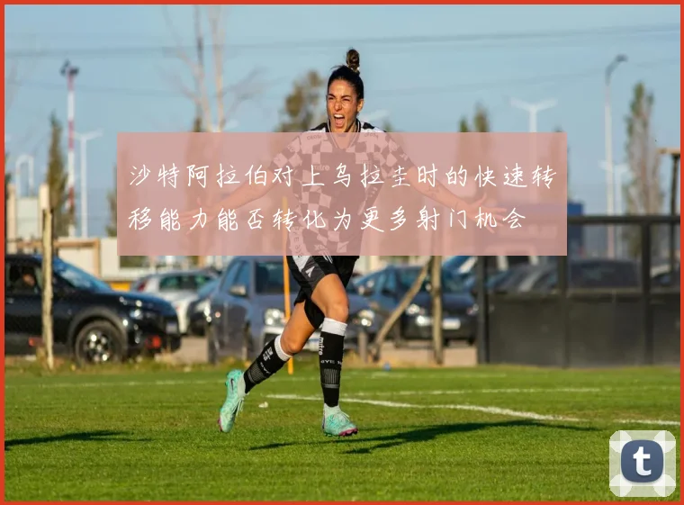 沙特阿拉伯对上乌拉圭时的快速转移能力能否转化为更多射门机会