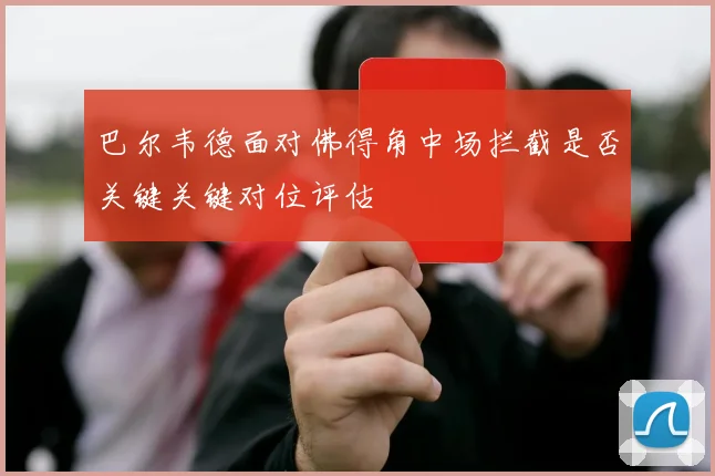 巴尔韦德面对佛得角中场拦截是否关键关键对位评估