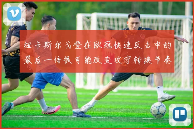 纽卡斯尔戈登在欧冠快速反击中的最后一传很可能改变攻守转换节奏