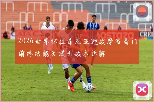 2026世界杯拉菲尼亚迎战摩洛哥门前终结能否提升战术拆解