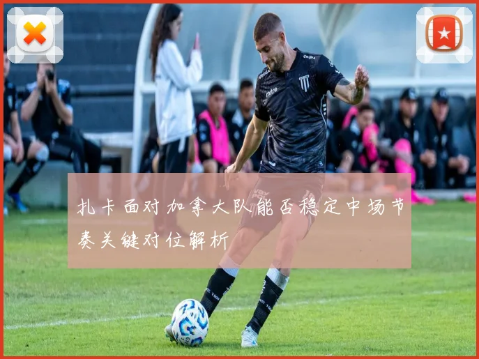 扎卡面对加拿大队能否稳定中场节奏关键对位解析