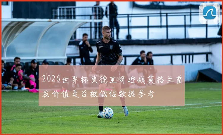 2026世界杯莫德里奇迎战英格兰首发价值是否被低估数据参考