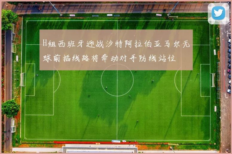 H组西班牙迎战沙特阿拉伯亚马尔无球前插线路将牵动对手防线站位