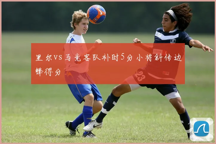 里尔vs马竞客队补时5分小将斜传边锋得分