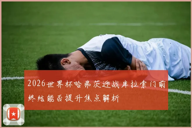 2026世界杯哈弗茨迎战库拉索门前终结能否提升焦点解析