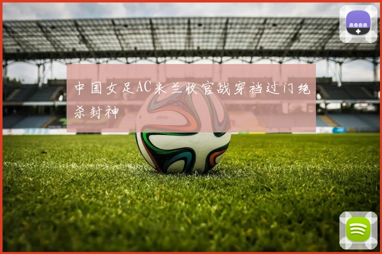 中国女足AC米兰收官战穿裆过门绝杀封神