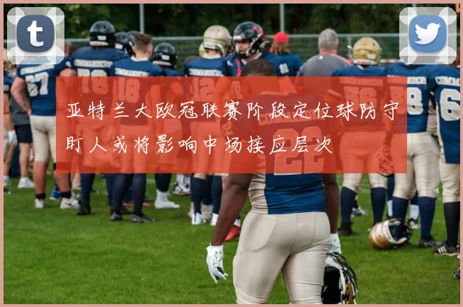 亚特兰大欧冠联赛阶段定位球防守盯人或将影响中场接应层次