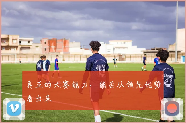 真正的大赛能力，能否从领先优势看出来