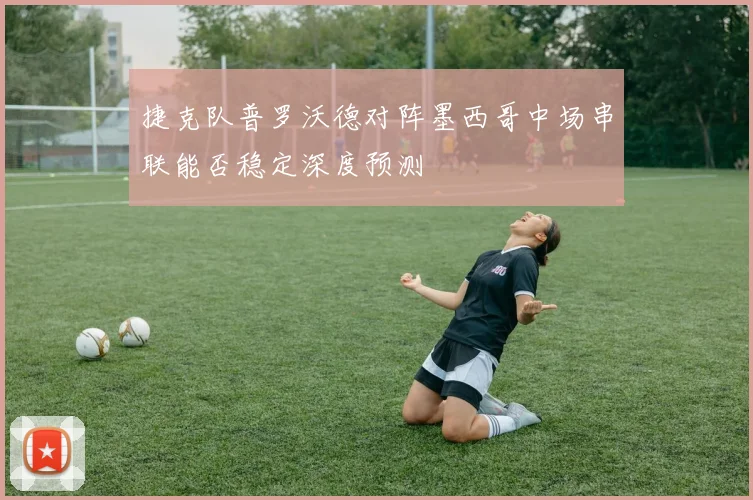 捷克队普罗沃德对阵墨西哥中场串联能否稳定深度预测
