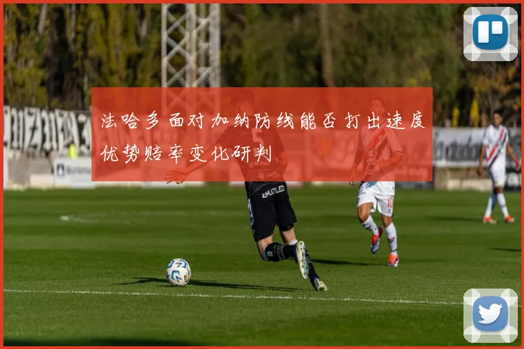 法哈多面对加纳防线能否打出速度优势赔率变化研判