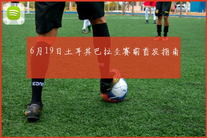 6月19日土耳其巴拉圭赛前首发指南