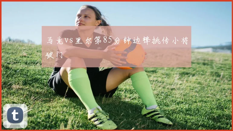 马竞vs里尔第85分钟边锋挑传小将破门
