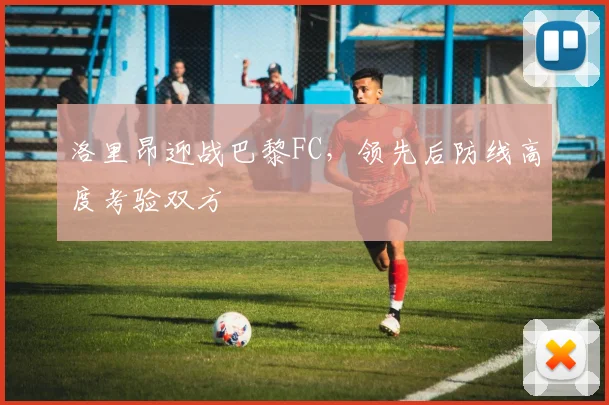 洛里昂迎战巴黎FC，领先后防线高度考验双方