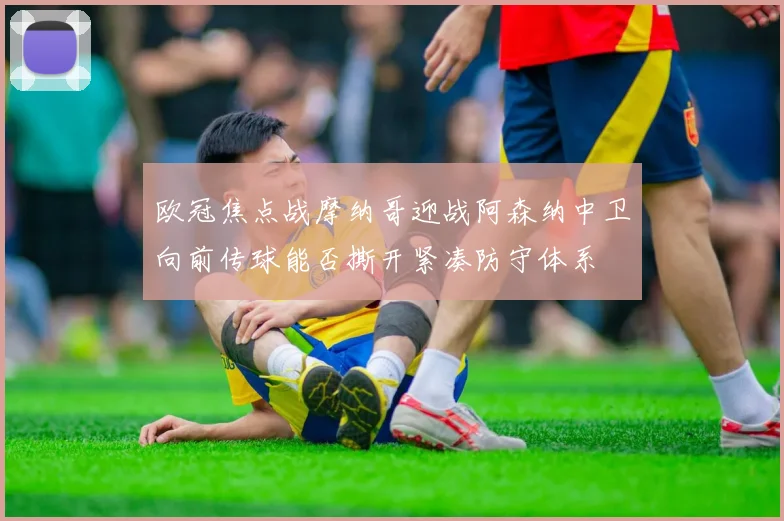 欧冠焦点战摩纳哥迎战阿森纳中卫向前传球能否撕开紧凑防守体系